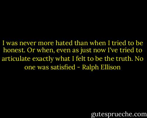 I was never more hated than when I tried to be honest. Or when, even as just now I've tried to articulate exactly what I felt to be the truth. No one was satisfied - Ralph Ellison