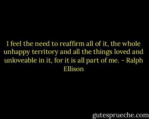 I feel the need to reaffirm all of it, the whole unhappy territory and all the things loved and unloveable in it, for it is all part of me. - Ralph Ellison