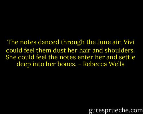 The notes danced through the June air; Vivi could feel them dust her hair and shoulders. She could feel the notes enter her and settle deep into her bones. - Rebecca Wells