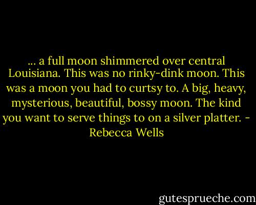... a full moon shimmered over central Louisiana. This was no rinky-dink moon. This was a moon you had to curtsy to. A big, heavy, mysterious, beautiful, bossy moon. The kind you want to serve things to on a silver platter. - Rebecca Wells