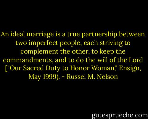 An ideal marriage is a true partnership between two imperfect people, each striving to complement the other, to keep the commandments, and to do the will of the Lord ["Our Sacred Duty to Honor Woman," Ensign, May 1999). - Russel M. Nelson