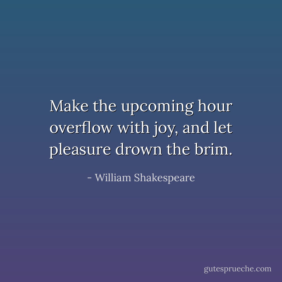 Make the upcoming hour overflow with joy, and let pleasure drown the brim. - William Shakespeare