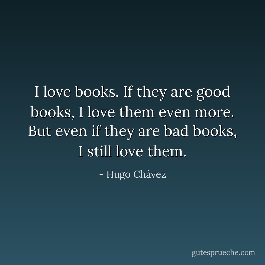 I love books. If they are good books, I love them even more. But even if they are bad books, I still love them. - Hugo Chávez