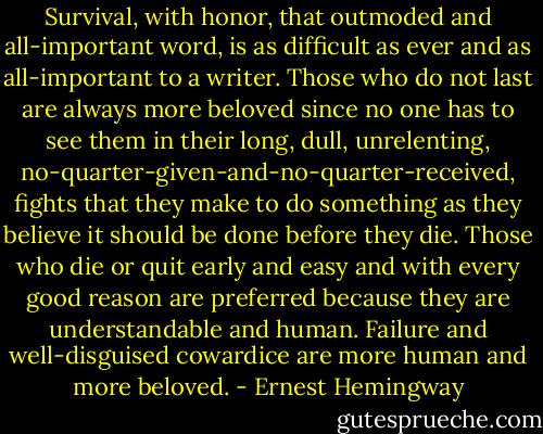 Survival, with honor, that outmoded and all-important word, is as difficult as ever and as all-important to a writer. Those who do not last are always more beloved since no one has to see them in their long, dull, unrelenting, no-quarter-given-and-no-quarter-received, fights that they make to do something as they believe it should be done before they die. Those who die or quit early and easy and with every good reason are preferred because they are understandable and human. Failure and well-disguised cowardice are more human and more beloved. - Ernest Hemingway