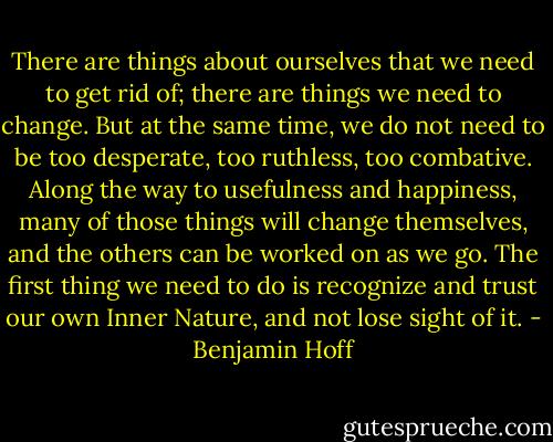 There are things about ourselves that we need to get rid of; there are things we need to change. But at the same time, we do not need to be too desperate, too ruthless, too combative. Along the way to usefulness and happiness, many of those things will change themselves, and the others can be worked on as we go. The first thing we need to do is recognize and trust our own Inner Nature, and not lose sight of it. - Benjamin Hoff