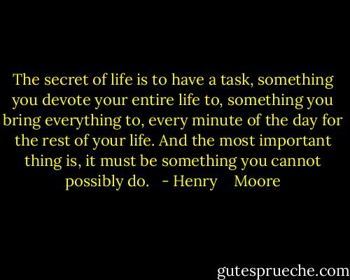 The secret of life is to have a task, something you devote your entire life to, something you bring everything to, every minute of the day for the rest of your life. And the most important thing is, it must be something you cannot possibly do.<br /><br /> - Henry    Moore