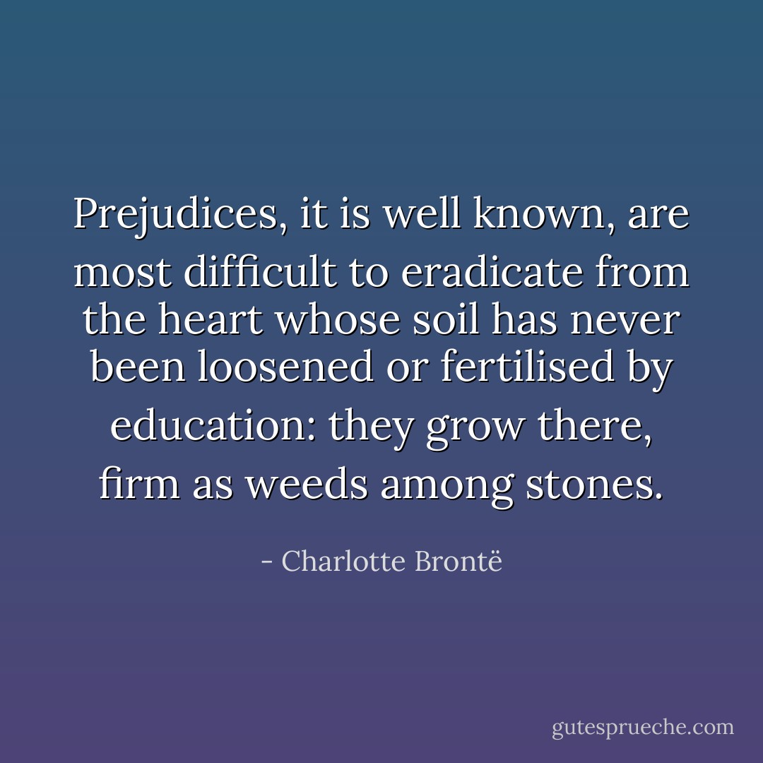 Prejudices, it is well known, are most difficult to eradicate from the heart whose soil has never been loosened or fertilised by education: they grow there, firm as weeds among stones. - Charlotte Brontë