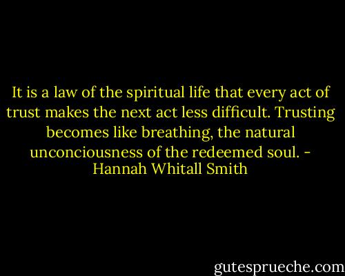 It is a law of the spiritual life that every act of trust makes the next act less difficult. Trusting becomes like breathing, the natural unconciousness of the redeemed soul. - Hannah Whitall Smith