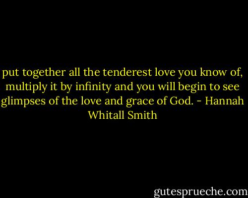 put together all the tenderest love you know of, multiply it by infinity and you will begin to see glimpses of the love and grace of God. - Hannah Whitall Smith
