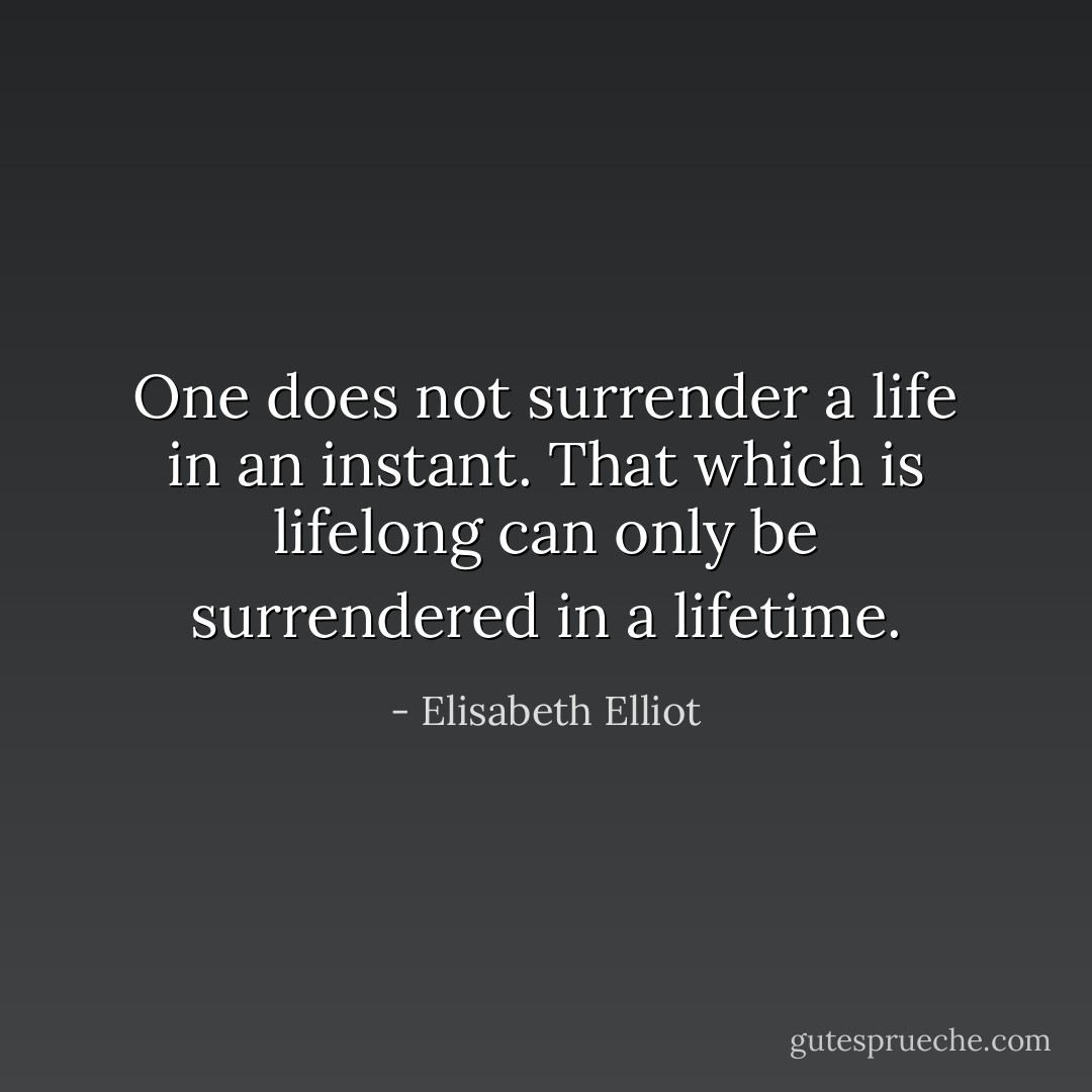 One does not surrender a life in an instant. That which is lifelong can only be surrendered in a lifetime. - Elisabeth Elliot