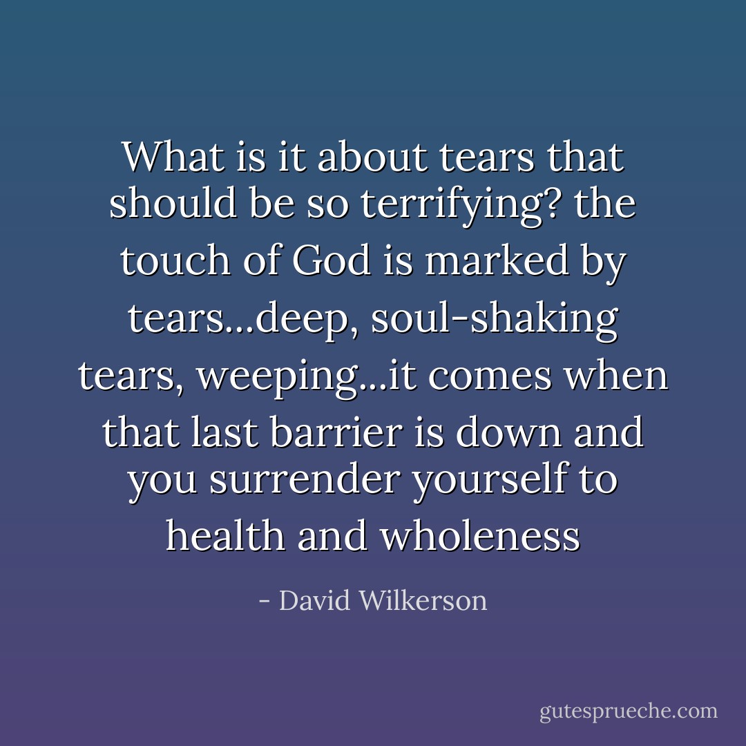 What is it about tears that should be so terrifying? the touch of God is marked by tears...deep, soul-shaking tears, weeping...it comes when that last barrier is down and you surrender yourself to health and wholeness - David Wilkerson