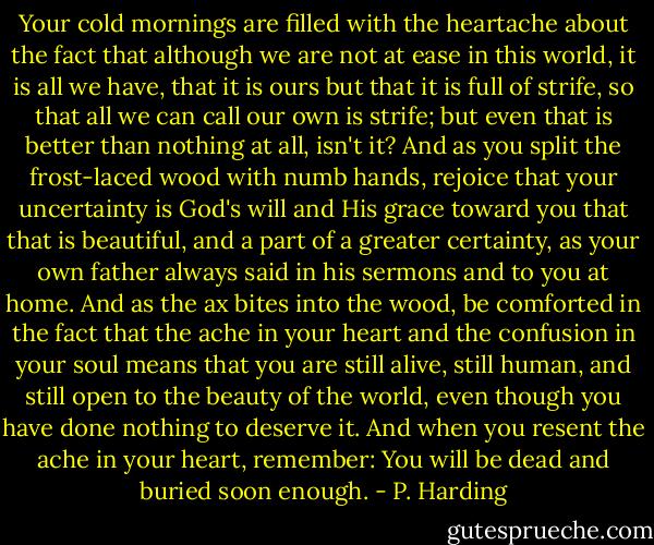 Your cold mornings are filled with the heartache about the fact that although we are not at ease in this world, it is all we have, that it is ours but that it is full of strife, so that all we can call our own is strife; but even that is better than nothing at all, isn't it? And as you split the frost-laced wood with numb hands, rejoice that your uncertainty is God's will and His grace toward you that that is beautiful, and a part of a greater certainty, as your own father always said in his sermons and to you at home. And as the ax bites into the wood, be comforted in the fact that the ache in your heart and the confusion in your soul means that you are still alive, still human, and still open to the beauty of the world, even though you have done nothing to deserve it. And when you resent the ache in your heart, remember: You will be dead and buried soon enough. - P. Harding