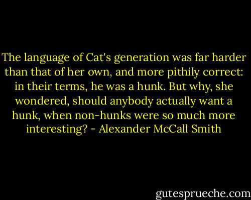 The language of Cat's generation was far harder than that of her own, and more pithily correct: in their terms, he was a hunk. But why, she wondered, should anybody actually want a hunk, when non-hunks were so much more interesting? - Alexander McCall Smith