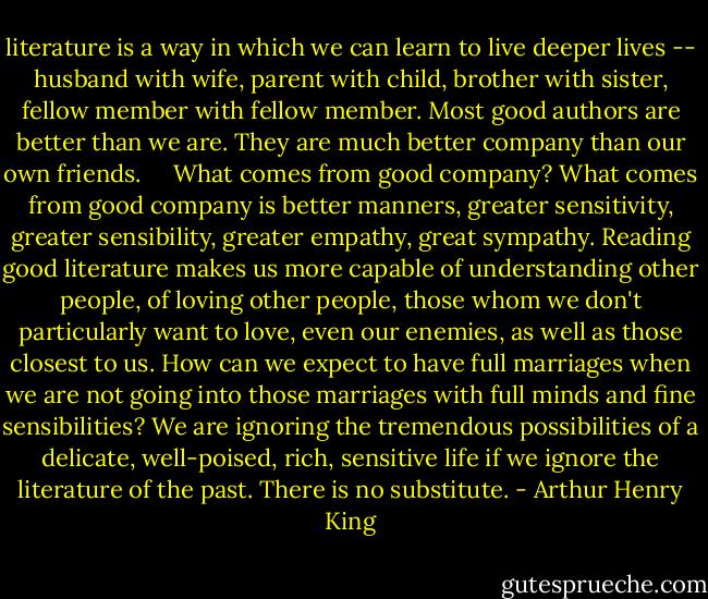 literature is a way in which we can learn to live deeper lives -- husband with wife, parent with child, brother with sister, fellow member with fellow member. Most good authors are better than we are. They are much better company than our own friends. <br /> <br /><br />What comes from good company? What comes from good company is better manners, greater sensitivity, greater sensibility, greater empathy, great sympathy. Reading good literature makes us more capable of understanding other people, of loving other people, those whom we don't particularly want to love, even our enemies, as well as those closest to us. How can we expect to have full marriages when we are not going into those marriages with full minds and fine sensibilities? We are ignoring the tremendous possibilities of a delicate, well-poised, rich, sensitive life if we ignore the literature of the past. There is no substitute. - Arthur Henry King
