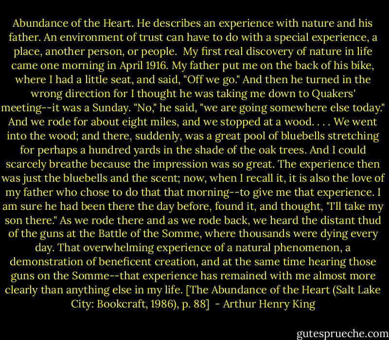 Abundance of the Heart. He describes an experience with nature and his father. An environment of trust can have to do with a special experience, a place, another person, or people.<br /><br />My first real discovery of nature in life came one morning in April 1916. My father put me on the back of his bike, where I had a little seat, and said, "Off we go." And then he turned in the wrong direction for I thought he was taking me down to Quakers' meeting--it was a Sunday. "No," he said, "we are going somewhere else today." And we rode for about eight miles, and we stopped at a wood. . . . We went into the wood; and there, suddenly, was a great pool of bluebells stretching for perhaps a hundred yards in the shade of the oak trees. And I could scarcely breathe because the impression was so great. The experience then was just the bluebells and the scent; now, when I recall it, it is also the love of my father who chose to do that that morning--to give me that experience. I am sure he had been there the day before, found it, and thought, "I'll take my son there." As we rode there and as we rode back, we heard the distant thud of the guns at the Battle of the Somme, where thousands were dying every day. That overwhelming experience of a natural phenomenon, a demonstration of beneficent creation, and at the same time hearing those guns on the Somme--that experience has remained with me almost more clearly than anything else in my life. [The Abundance of the Heart (Salt Lake City: Bookcraft, 1986), p. 88]  - Arthur Henry King