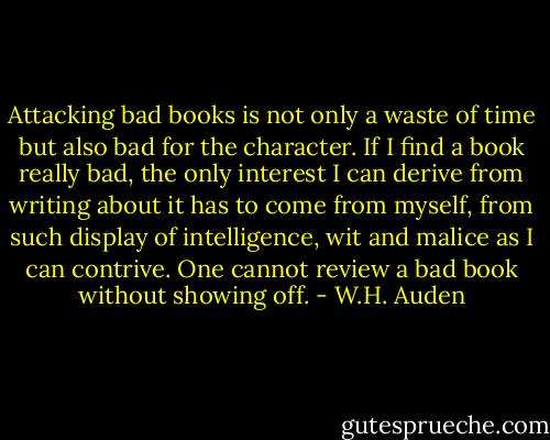 Attacking bad books is not only a waste of time but also bad for the character. If I find a book really bad, the only interest I can derive from writing about it has to come from myself, from such display of intelligence, wit and malice as I can contrive. One cannot review a bad book without showing off. - W.H. Auden