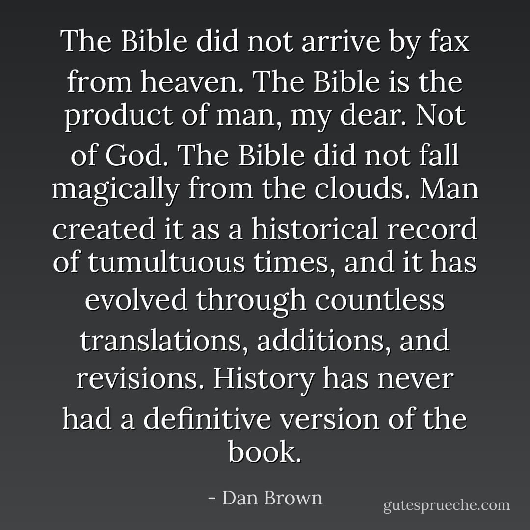 The Bible did not arrive by fax from heaven. The Bible is the product of man, my dear. Not of God. The Bible did not fall magically from the clouds. Man created it as a historical record of tumultuous times, and it has evolved through countless translations, additions, and revisions. History has never had a definitive version of the book. - Dan Brown