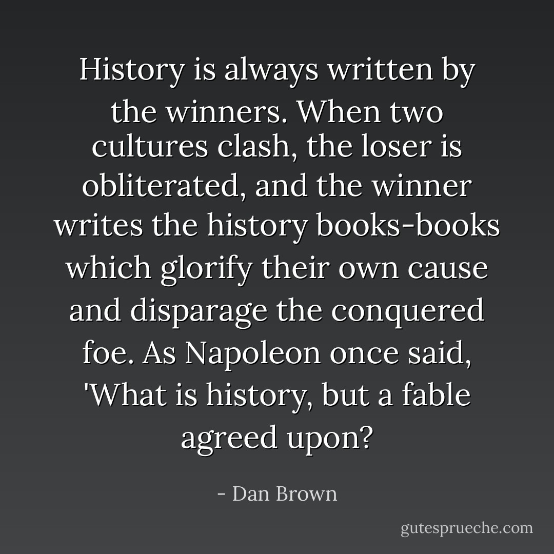 History is always written by the winners. When two cultures clash, the loser is obliterated, and the winner writes the history books-books which glorify their own cause and disparage the conquered foe. As Napoleon once said, 'What is history, but a fable agreed upon? - Dan Brown
