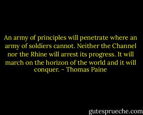 An army of principles will penetrate where an army of soldiers cannot. Neither the Channel nor the Rhine will arrest its progress. It will march on the horizon of the world and it will conquer. - Thomas Paine