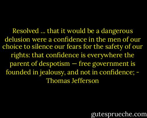 Resolved ... that it would be a dangerous delusion were a confidence in the men of our choice to silence our fears for the safety of our rights: that confidence is everywhere the parent of despotism — free government is founded in jealousy, and not in confidence; - Thomas Jefferson