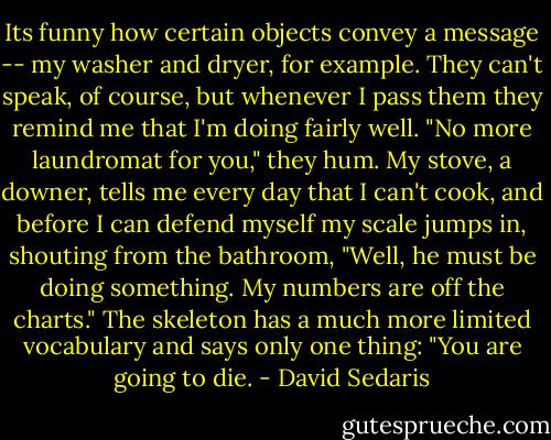 Its funny how certain objects convey a message -- my washer and dryer, for example. They can't speak, of course, but whenever I pass them they remind me that I'm doing fairly well. "No more laundromat for you," they hum. My stove, a downer, tells me every day that I can't cook, and before I can defend myself my scale jumps in, shouting from the bathroom, "Well, he must be doing something. My numbers are off the charts." The skeleton has a much more limited vocabulary and says only one thing: "You are going to die. - David Sedaris