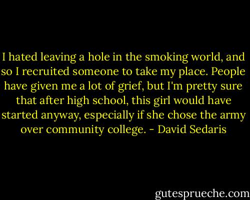I hated leaving a hole in the smoking world, and so I recruited someone to take my place. People have given me a lot of grief, but I'm pretty sure that after high school, this girl would have started anyway, especially if she chose the army over community college. - David Sedaris