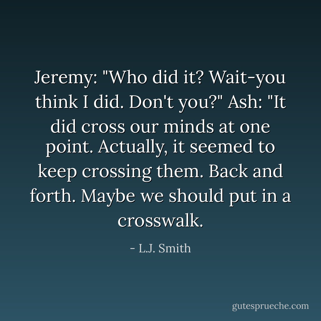 Jeremy: "Who did it? Wait-you think I did. Don't you?"<br />Ash: "It did cross our minds at one point. Actually, it seemed to keep crossing them. Back and forth. Maybe we should put in a crosswalk. - L.J. Smith