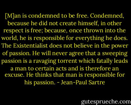 [M]an is condemned to be free. Condemned, because he did not create himself, in other respect is free; because, once thrown into the world, he is responsible for everything he does. The Existentialist does not believe in the power of passion. He will never agree that a sweeping passion is a ravaging torrent which fatally leads a man to certain acts and is therefore an excuse. He thinks that man is responsible for his passion. - Jean-Paul Sartre