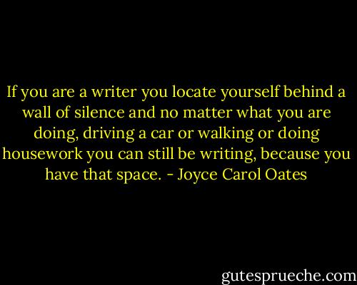 If you are a writer you locate yourself behind a wall of silence and no matter what you are doing, driving a car or walking or doing housework you can still be writing, because you have that space. - Joyce Carol Oates