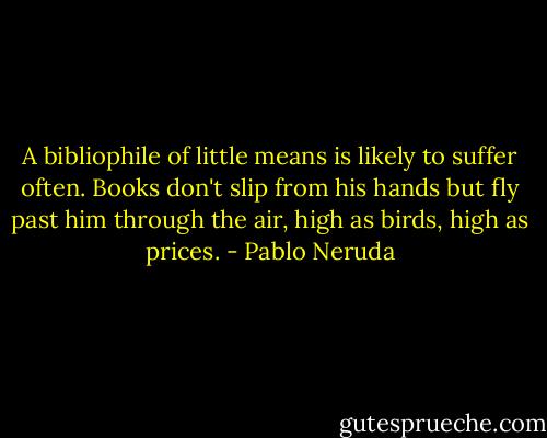 A bibliophile of little means is likely to suffer often. Books don't slip from his hands but fly past him through the air, high as birds, high as prices. - Pablo Neruda