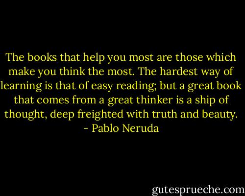The books that help you most are those which make you think the most. The hardest way of learning is that of easy reading; but a great book that comes from a great thinker is a ship of thought, deep freighted with truth and beauty. - Pablo Neruda