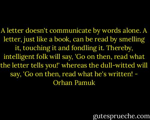 A letter doesn't communicate by words alone. A letter, just like a book, can be read by smelling it, touching it and fondling it. Thereby, intelligent folk will say, 'Go on then, read what the letter tells you!' whereas the dull-witted will say, 'Go on then, read what he's written! - Orhan Pamuk