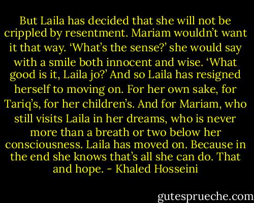 But Laila has decided that she will not be crippled by resentment. Mariam wouldn’t want it that way. ‘What’s the sense?’ she would say with a smile both innocent and wise. ‘What good is it, Laila jo?’ And so Laila has resigned herself to moving on. For her own sake, for Tariq’s, for her children’s. And for Mariam, who still visits Laila in her dreams, who is never more than a breath or two below her consciousness. Laila has moved on. Because in the end she knows that’s all she can do. That and hope. - Khaled Hosseini