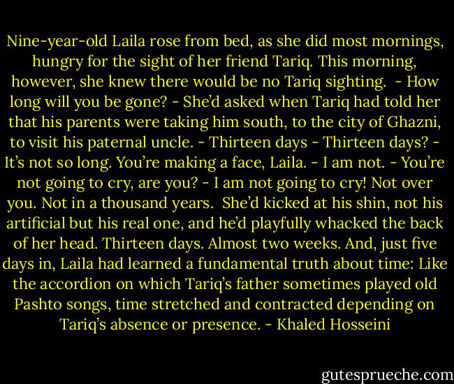Nine-year-old Laila rose from bed, as she did most mornings, hungry for the sight of her friend Tariq. This morning, however, she knew there would be no Tariq sighting.<br /><br />- How long will you be gone? - She’d asked when Tariq had told her that his parents were<br />taking him south, to the city of Ghazni, to visit his paternal uncle.<br />- Thirteen days<br />- Thirteen days?<br />- It’s not so long. You’re making a face, Laila.<br />- I am not.<br />- You’re not going to cry, are you?<br />- I am not going to cry! Not over you. Not in a thousand years.<br /><br />She’d kicked at his shin, not his artificial but his real one, and he’d playfully whacked<br />the back of her head.<br />Thirteen days. Almost two weeks. And, just five days in, Laila had learned a fundamental truth about time: Like the accordion on which Tariq’s father sometimes played old Pashto songs, time stretched and contracted depending on Tariq’s absence or presence. - Khaled Hosseini