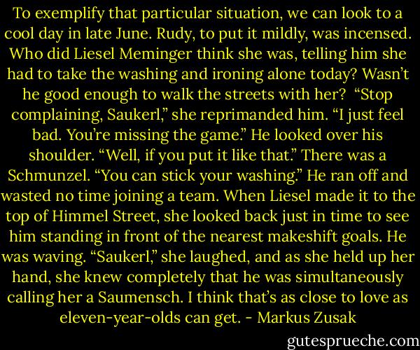 To exemplify that particular situation, we can look to a cool day in late June. Rudy, to put it mildly, was incensed. Who did Liesel Meminger think she was, telling him she had to take the washing and ironing alone today? Wasn’t he good enough to walk the streets with her?<br /><br />“Stop complaining, Saukerl,” she reprimanded him. “I just feel bad. You’re missing the game.”<br />He looked over his shoulder.<br />“Well, if you put it like that.” There was a Schmunzel. “You can stick your washing.”<br />He ran off and wasted no time joining a team. When Liesel made it to the top of Himmel Street, she looked back just in time to see him standing in front of the nearest makeshift goals. He was waving.<br />“Saukerl,” she laughed, and as she held up her hand, she knew completely that he was simultaneously calling her a Saumensch. I think that’s as close to love as eleven-year-olds can get. - Markus Zusak