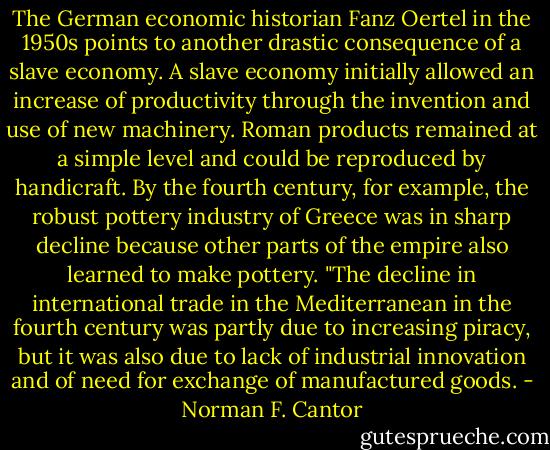 The German economic historian Fanz Oertel in the 1950s points to another drastic consequence of a slave economy. A slave economy initially allowed an increase of productivity through the invention and use of new machinery. Roman products remained at a simple level and could be reproduced by handicraft. By the fourth century, for example, the robust pottery industry of Greece was in sharp decline because other parts of the empire also learned to make pottery.<br />"The decline in international trade in the Mediterranean in the fourth century was partly due to increasing piracy, but it was also due to lack of industrial innovation and of need for exchange of manufactured goods. - Norman F. Cantor