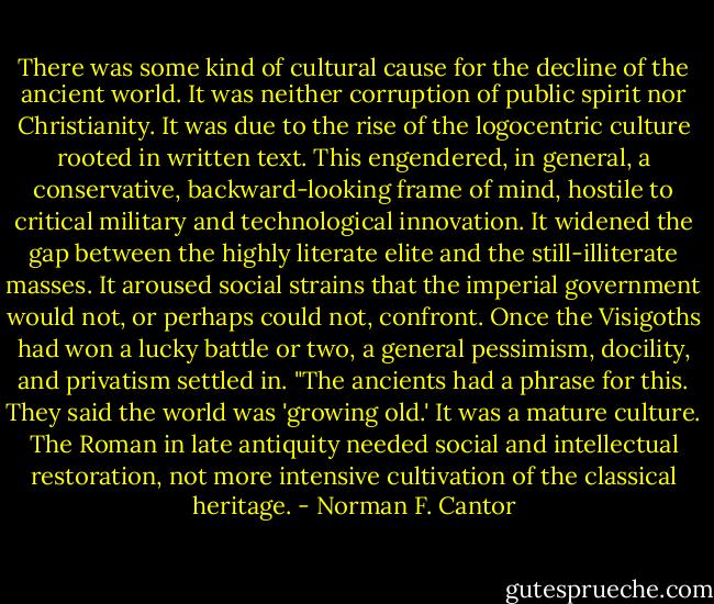 There was some kind of cultural cause for the decline of the ancient world. It was neither corruption of public spirit nor Christianity. It was due to the rise of the logocentric culture rooted in written text. This engendered, in general, a conservative, backward-looking frame of mind, hostile to critical military and technological innovation. It widened the gap between the highly literate elite and the still-illiterate masses. It aroused social strains that the imperial government would not, or perhaps could not, confront. Once the Visigoths had won a lucky battle or two, a general pessimism, docility, and privatism settled in.<br />"The ancients had a phrase for this. They said the world was 'growing old.' It was a mature culture. The Roman in late antiquity needed social and intellectual restoration, not more intensive cultivation of the classical heritage. - Norman F. Cantor