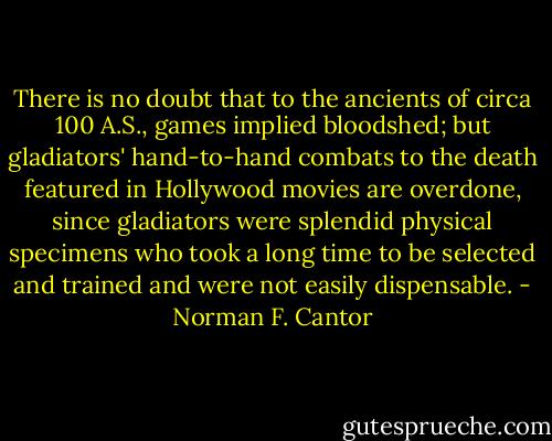 There is no doubt that to the ancients of circa 100 A.S., games implied bloodshed; but gladiators' hand-to-hand combats to the death featured in Hollywood movies are overdone, since gladiators were splendid physical specimens who took a long time to be selected and trained and were not easily dispensable. - Norman F. Cantor