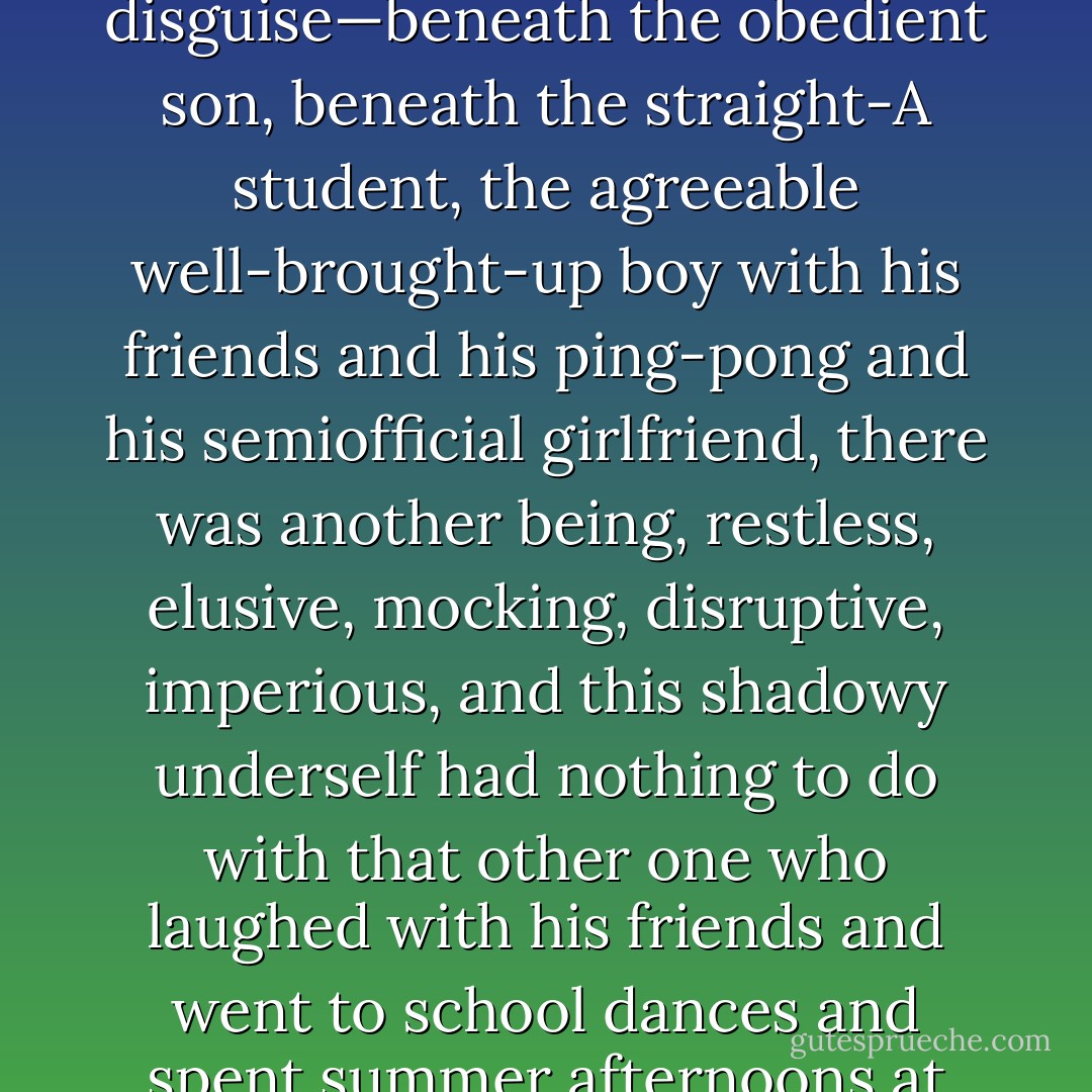 I thought of myself, in those days, as someone in disguise—beneath the obedient son, beneath the straight-A student, the agreeable well-brought-up boy with his friends and his ping-pong and his semiofficial girlfriend, there was another being, restless, elusive, mocking, disruptive, imperious, and this shadowy underself had nothing to do with that other one who laughed with his friends and went to school dances and spent summer afternoons at the beach. - Steven Millhauser