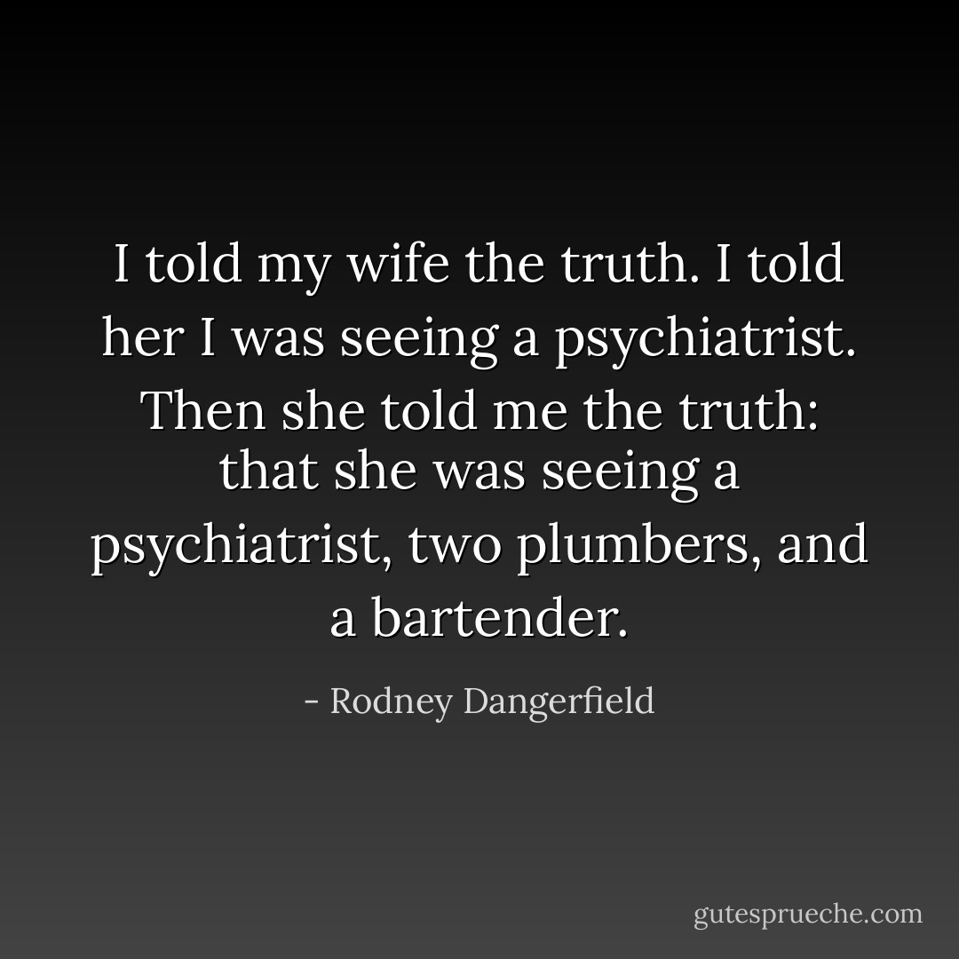 I told my wife the truth. I told her I was seeing a psychiatrist. Then she told me the truth: that she was seeing a psychiatrist, two plumbers, and a bartender. - Rodney Dangerfield