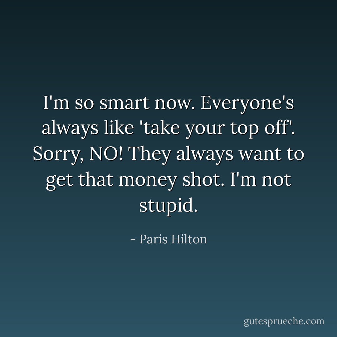 I'm so smart now. Everyone's always like 'take your top off'. Sorry, NO! They always want to get that money shot. I'm not stupid. - Paris Hilton