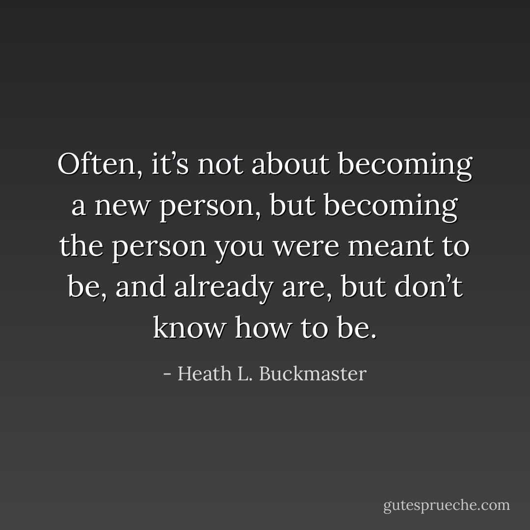 Often, it’s not about becoming a new person, but becoming the person you were meant to be, and already are, but don’t know how to be. - Heath L. Buckmaster