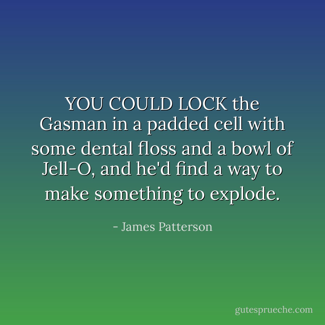 YOU COULD LOCK the Gasman in a padded cell with some dental floss and a bowl of Jell-O, and he'd find a way to make something to explode. - James Patterson