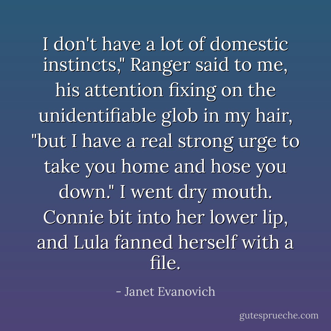 I don't have a lot of domestic instincts," Ranger said to me, his attention fixing on the unidentifiable glob in my hair, "but I have a real strong urge to take you home and hose you down."<br />I went dry mouth. Connie bit into her lower lip, and Lula fanned herself with a file. - Janet Evanovich
