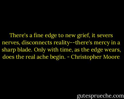There's a fine edge to new grief, it severs nerves, disconnects reality--there's mercy in a sharp blade. Only with time, as the edge wears, does the real ache begin. - Christopher Moore