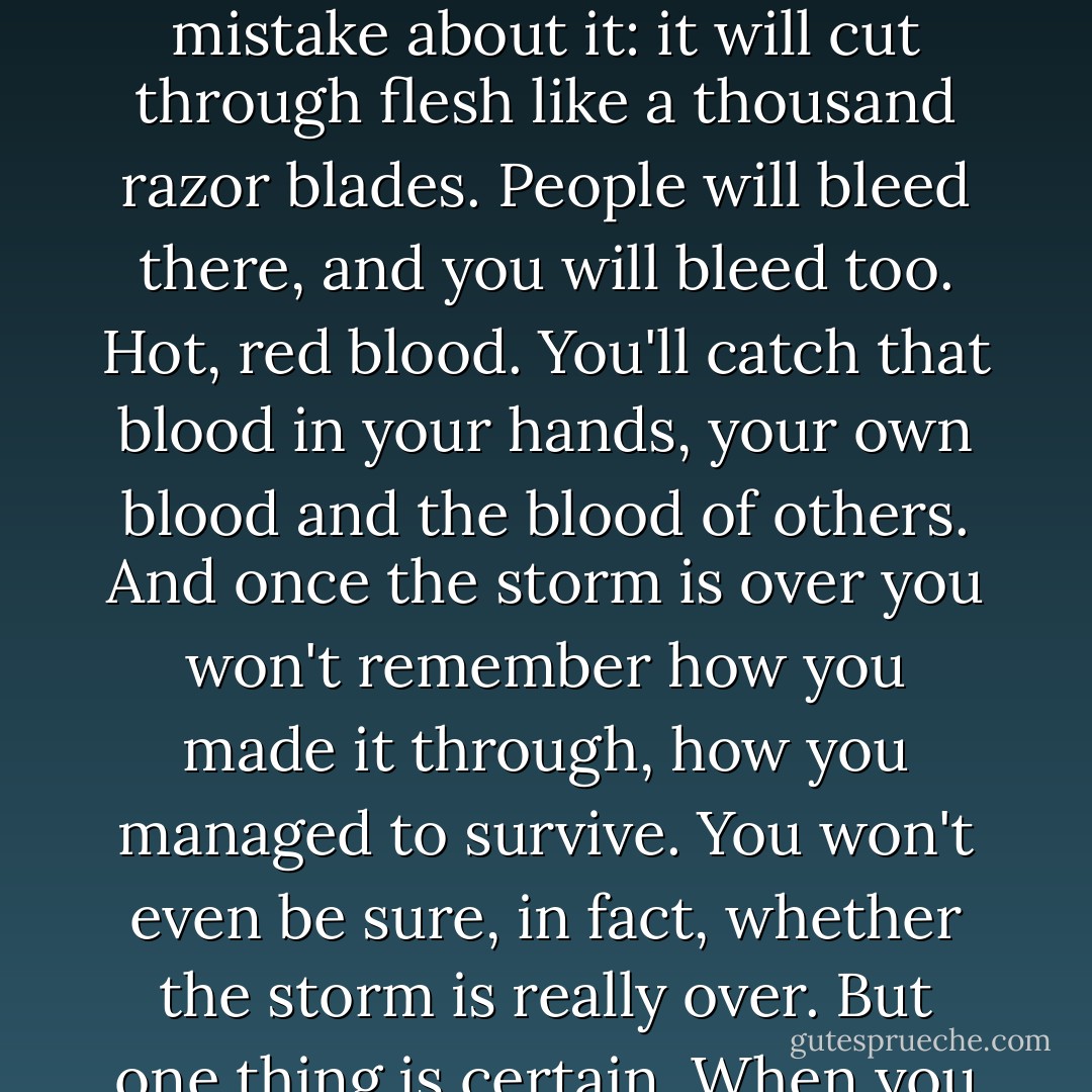 And you really will have to make it through that violent, metaphysical, symbolic storm. No matter how metaphysical or symbolic it might be, make no mistake about it: it will cut through flesh like a thousand razor blades. People will bleed there, and you will bleed too. Hot, red blood. You'll catch that blood in your hands, your own blood and the blood of others. And once the storm is over you won't remember how you made it through, how you managed to survive. You won't even be sure, in fact, whether the storm is really over. But one thing is certain. When you come out of the storm you won't be the same person who walked in. That's what this storm's all about. - Haruki Murakami