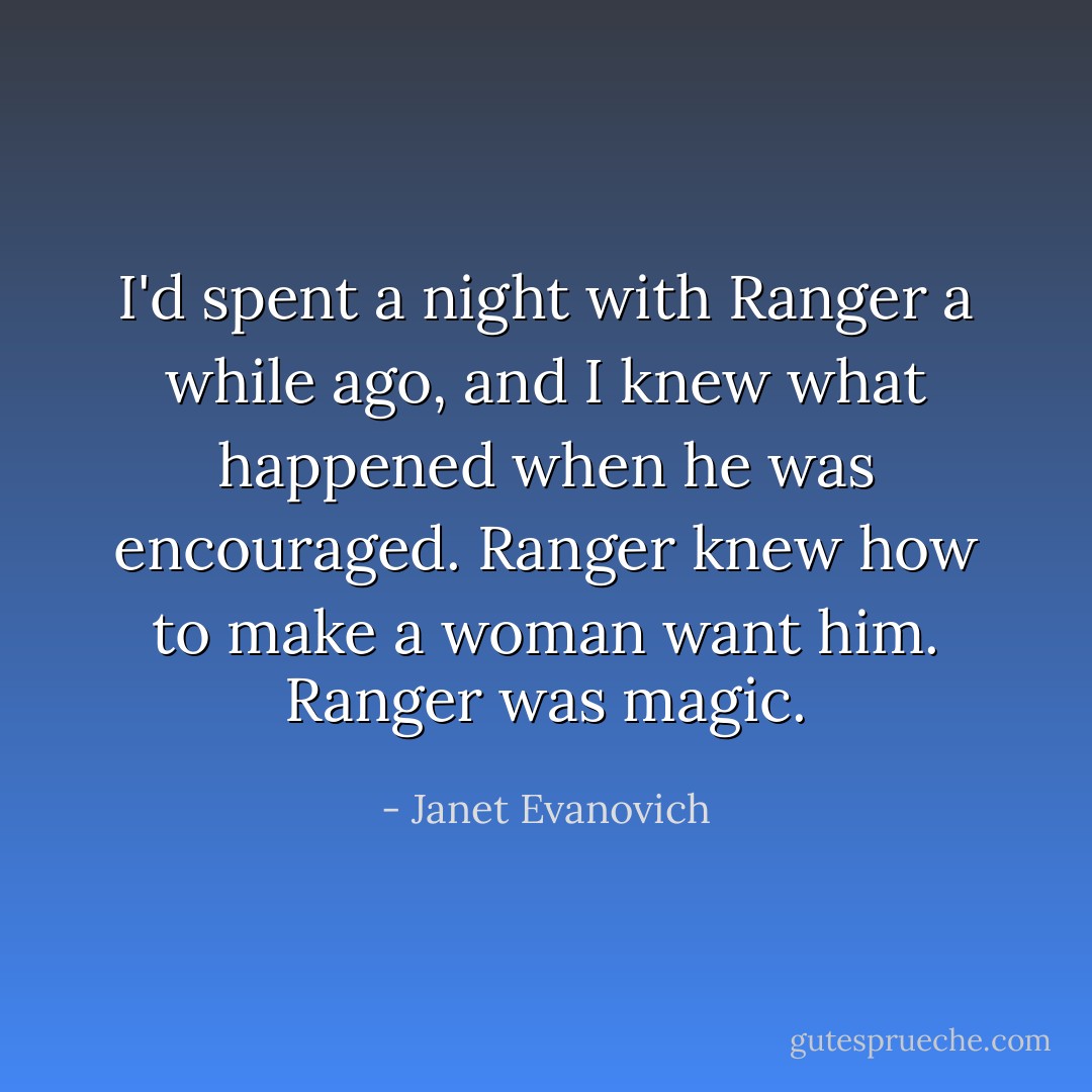 I'd spent a night with Ranger a while ago, and I knew what happened when he was encouraged. Ranger knew how to make a woman want him. Ranger was magic. - Janet Evanovich