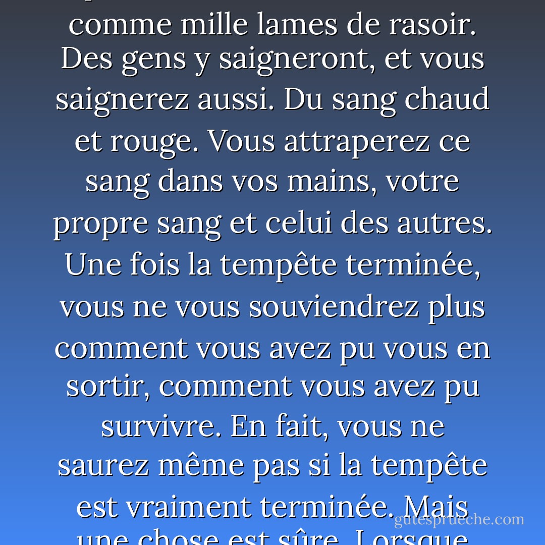 Et vous devrez vraiment traverser cette violente tempête métaphysique et symbolique. Aussi métaphysique ou symbolique soit-elle, ne vous y trompez pas : elle tranchera la chair comme mille lames de rasoir. Des gens y saigneront, et vous saignerez aussi. Du sang chaud et rouge. Vous attraperez ce sang dans vos mains, votre propre sang et celui des autres. Une fois la tempête terminée, vous ne vous souviendrez plus comment vous avez pu vous en sortir, comment vous avez pu survivre. En fait, vous ne saurez même pas si la tempête est vraiment terminée. Mais une chose est sûre. Lorsque vous sortirez de la tempête, vous ne serez pas la même personne que celle qui y est entrée. C'est de cela qu'il s'agit dans cette tempête. - Haruki Murakami