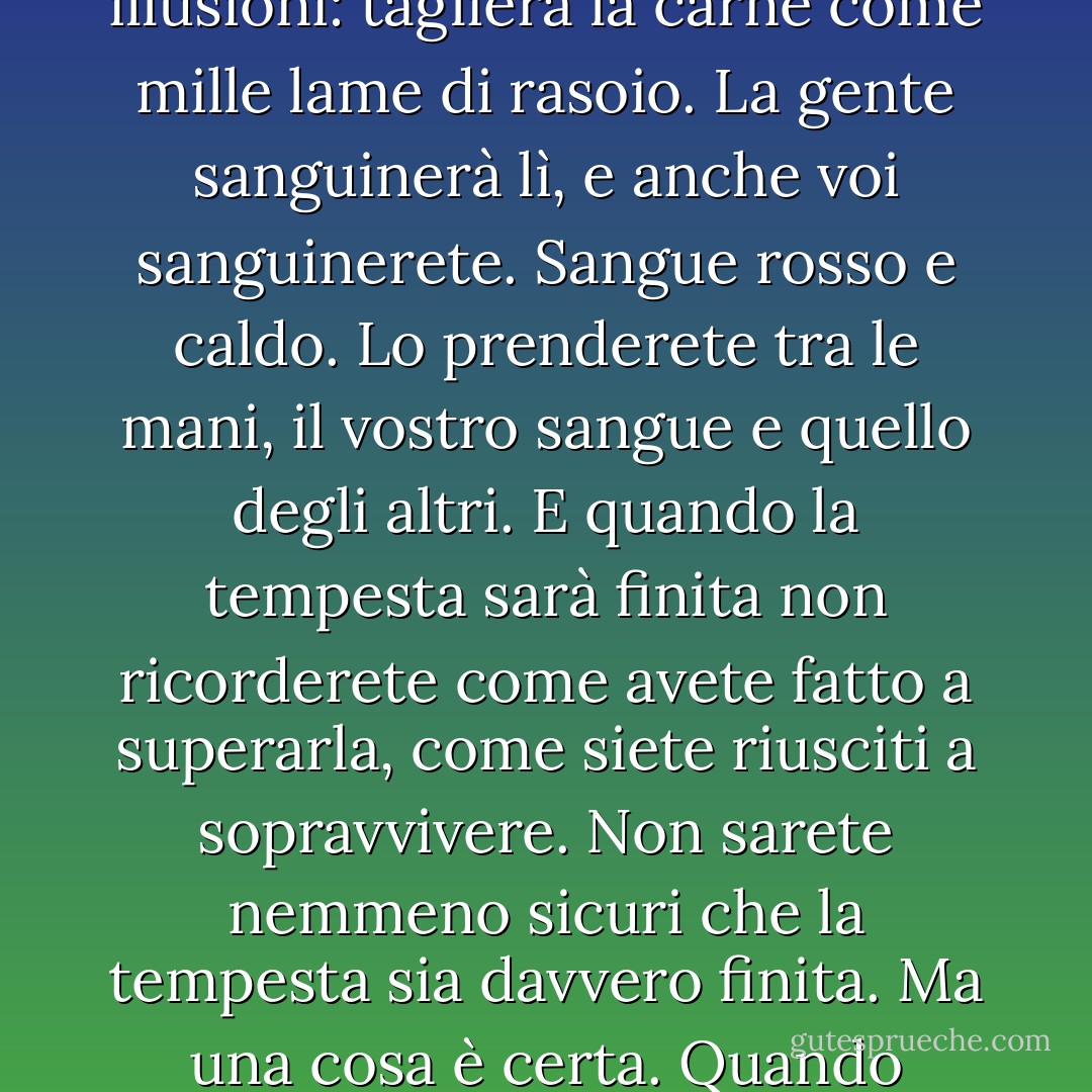 E dovrete davvero superare quella tempesta violenta, metafisica e simbolica. Per quanto metafisica o simbolica possa essere, non fatevi illusioni: taglierà la carne come mille lame di rasoio. La gente sanguinerà lì, e anche voi sanguinerete. Sangue rosso e caldo. Lo prenderete tra le mani, il vostro sangue e quello degli altri. E quando la tempesta sarà finita non ricorderete come avete fatto a superarla, come siete riusciti a sopravvivere. Non sarete nemmeno sicuri che la tempesta sia davvero finita. Ma una cosa è certa. Quando uscirete dalla tempesta non sarete la stessa persona che vi è entrata. Questo è il senso della tempesta. - Haruki Murakami