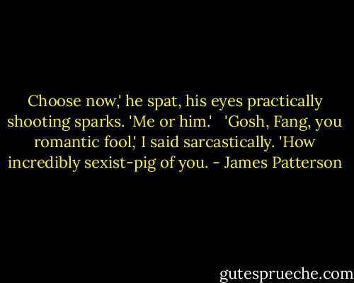Choose now,' he spat, his eyes practically shooting sparks. 'Me or him.' <br /><br />'Gosh, Fang, you romantic fool,' I said sarcastically. 'How incredibly sexist-pig of you. - James Patterson